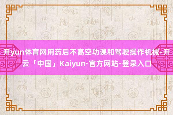 开yun体育网用药后不高空功课和驾驶操作机械-开云「中国」Kaiyun·官方网站-登录入口