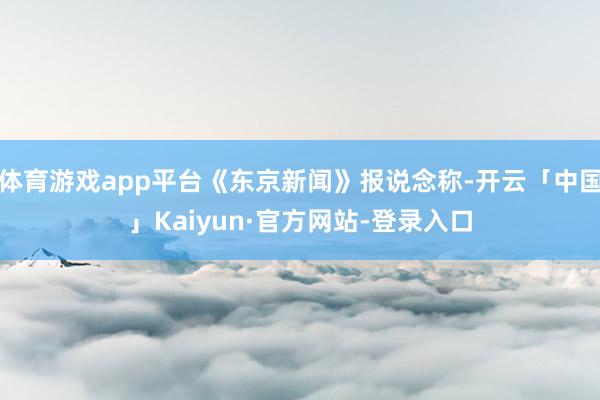 体育游戏app平台《东京新闻》报说念称-开云「中国」Kaiyun·官方网站-登录入口