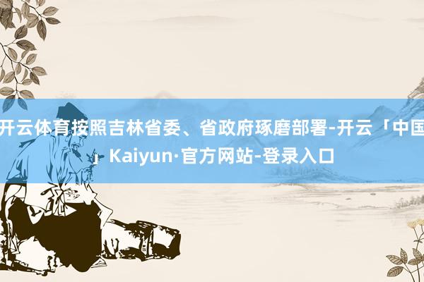 开云体育按照吉林省委、省政府琢磨部署-开云「中国」Kaiyun·官方网站-登录入口