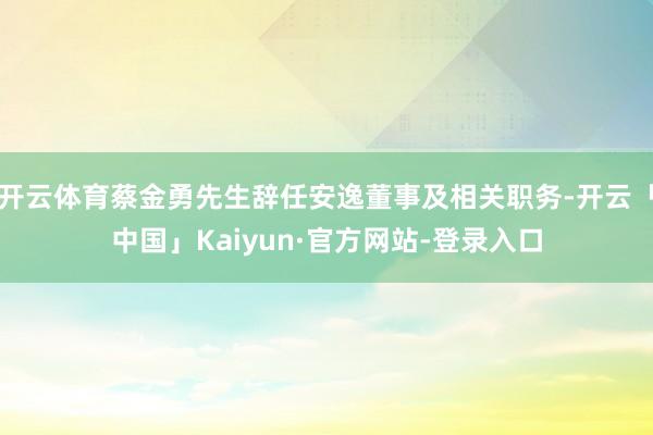 开云体育蔡金勇先生辞任安逸董事及相关职务-开云「中国」Kaiyun·官方网站-登录入口