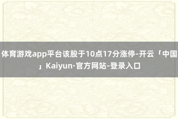 体育游戏app平台该股于10点17分涨停-开云「中国」Kaiyun·官方网站-登录入口