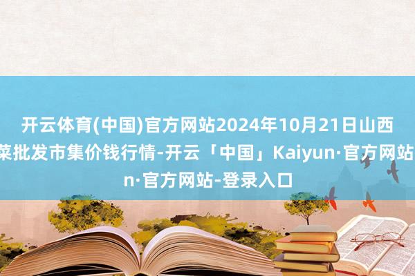 开云体育(中国)官方网站2024年10月21日山西新绛县蔬菜批发市集价钱行情-开云「中国」Kaiyun·官方网站-登录入口