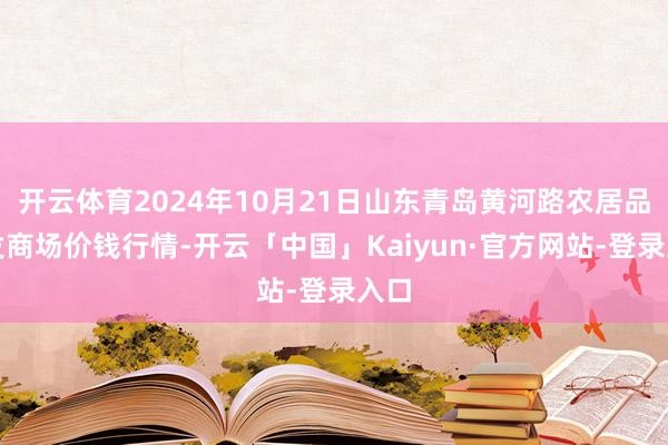 开云体育2024年10月21日山东青岛黄河路农居品批发商场价钱行情-开云「中国」Kaiyun·官方网站-登录入口