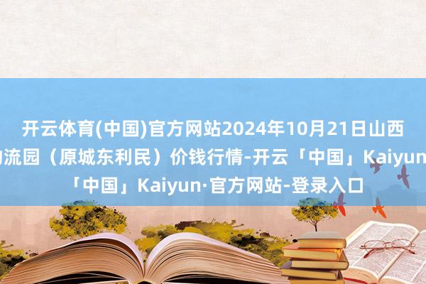 开云体育(中国)官方网站2024年10月21日山西太原丈子头农居品物流园（原城东利民）价钱行情-开云「中国」Kaiyun·官方网站-登录入口