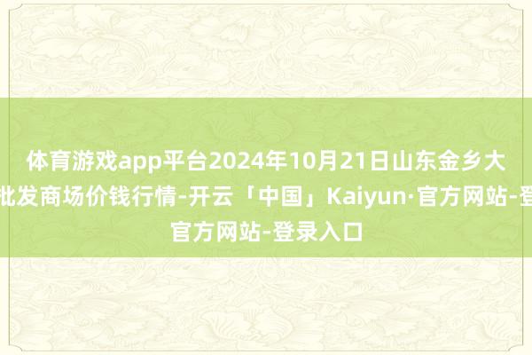 体育游戏app平台2024年10月21日山东金乡大蒜专科批发商场价钱行情-开云「中国」Kaiyun·官方网站-登录入口