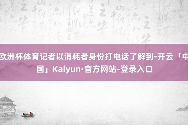 欧洲杯体育记者以消耗者身份打电话了解到-开云「中国」Kaiyun·官方网站-登录入口