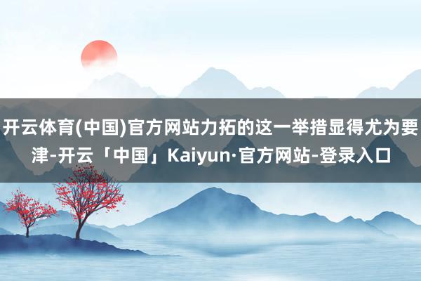 开云体育(中国)官方网站力拓的这一举措显得尤为要津-开云「中国」Kaiyun·官方网站-登录入口