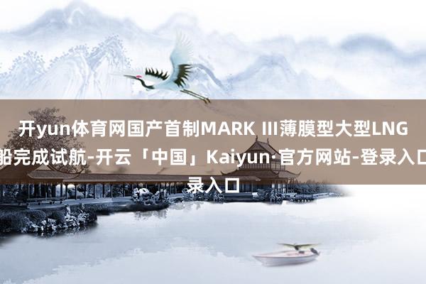 开yun体育网国产首制MARK Ⅲ薄膜型大型LNG船完成试航-开云「中国」Kaiyun·官方网站-登录入口