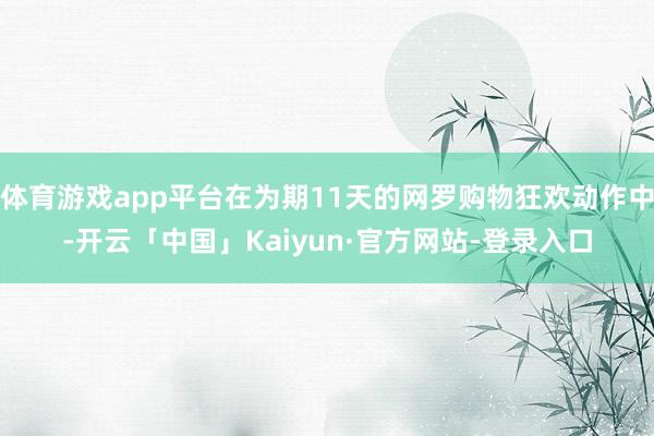 体育游戏app平台在为期11天的网罗购物狂欢动作中-开云「中国」Kaiyun·官方网站-登录入口