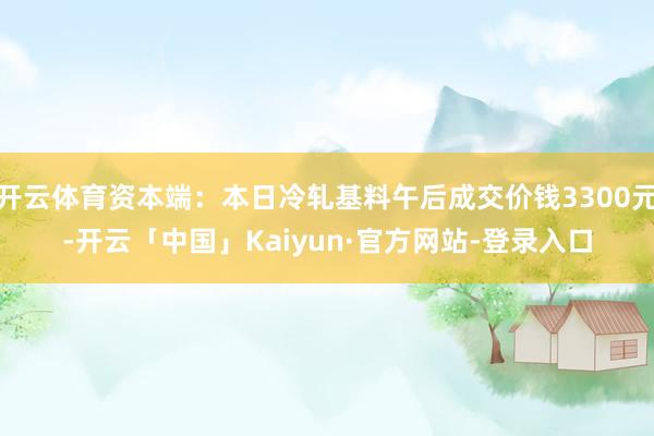 开云体育资本端：本日冷轧基料午后成交价钱3300元-开云「中国」Kaiyun·官方网站-登录入口