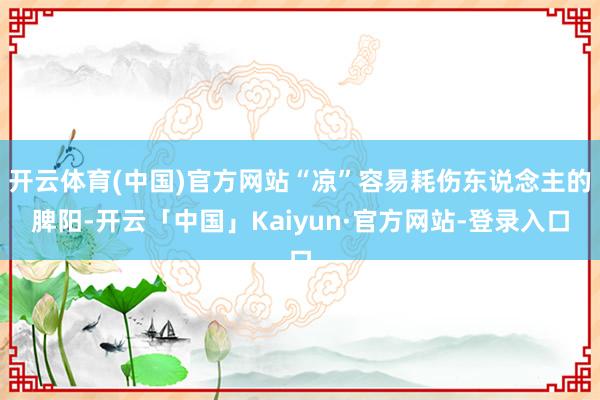 开云体育(中国)官方网站“凉”容易耗伤东说念主的脾阳-开云「中国」Kaiyun·官方网站-登录入口