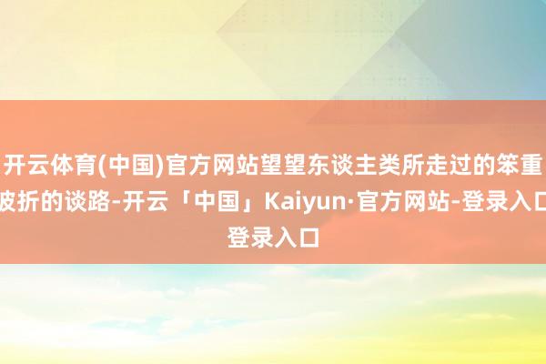 开云体育(中国)官方网站望望东谈主类所走过的笨重波折的谈路-开云「中国」Kaiyun·官方网站-登录入口