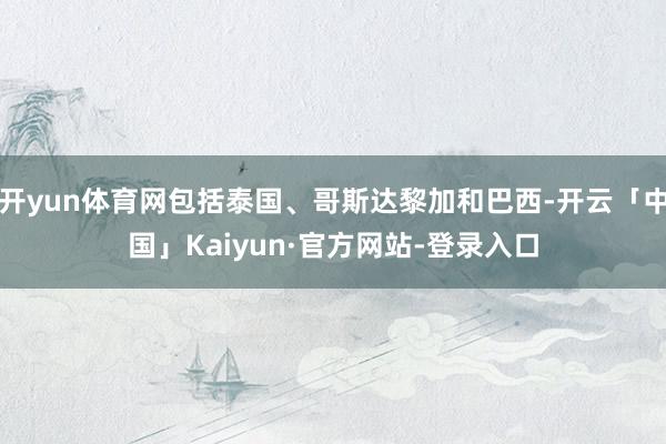 开yun体育网包括泰国、哥斯达黎加和巴西-开云「中国」Kaiyun·官方网站-登录入口