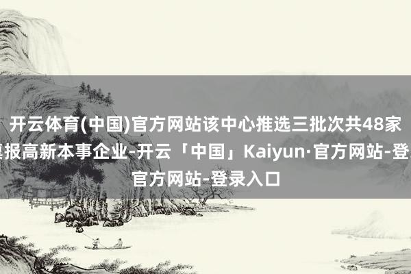 开云体育(中国)官方网站该中心推选三批次共48家企业禀报高新本事企业-开云「中国」Kaiyun·官方网站-登录入口