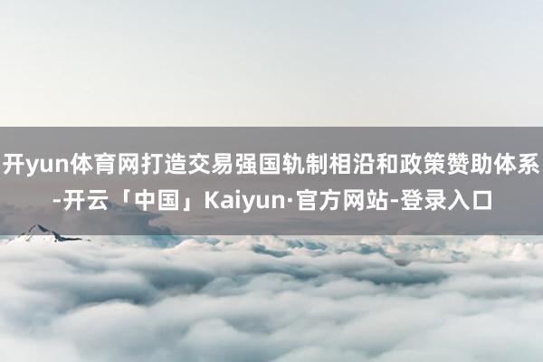 开yun体育网打造交易强国轨制相沿和政策赞助体系-开云「中国」Kaiyun·官方网站-登录入口