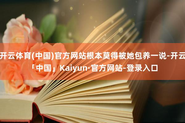 开云体育(中国)官方网站根本莫得被她包养一说-开云「中国」Kaiyun·官方网站-登录入口