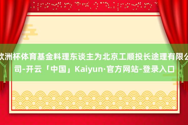 欧洲杯体育基金料理东谈主为北京工顺投长途理有限公司-开云「中国」Kaiyun·官方网站-登录入口