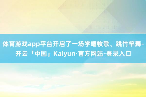 体育游戏app平台开启了一场学唱牧歌、跳竹竿舞-开云「中国」Kaiyun·官方网站-登录入口