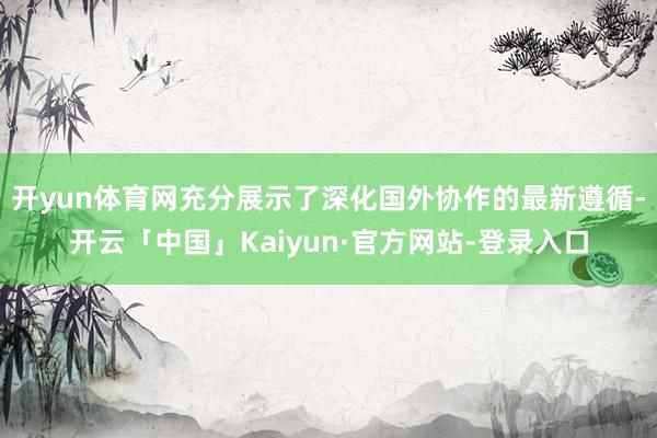 开yun体育网充分展示了深化国外协作的最新遵循-开云「中国」Kaiyun·官方网站-登录入口