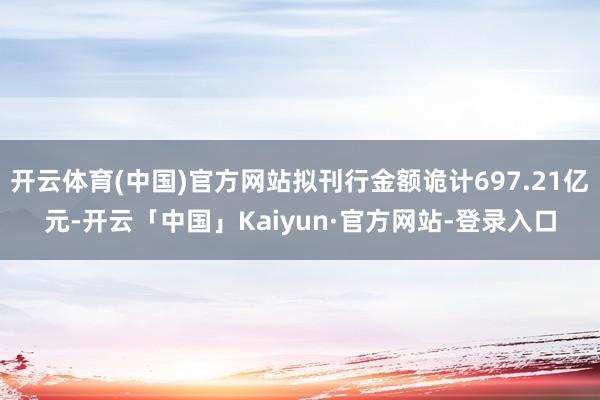 开云体育(中国)官方网站拟刊行金额诡计697.21亿元-开云「中国」Kaiyun·官方网站-登录入口