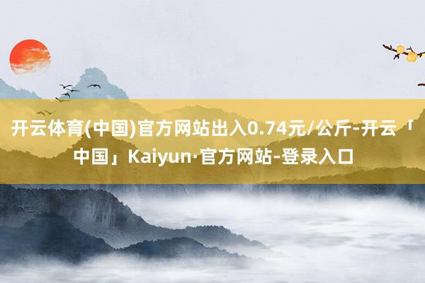 开云体育(中国)官方网站出入0.74元/公斤-开云「中国」Kaiyun·官方网站-登录入口