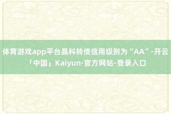 体育游戏app平台晶科转债信用级别为“AA”-开云「中国」Kaiyun·官方网站-登录入口