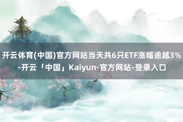 开云体育(中国)官方网站当天共6只ETF涨幅逾越3%-开云「中国」Kaiyun·官方网站-登录入口