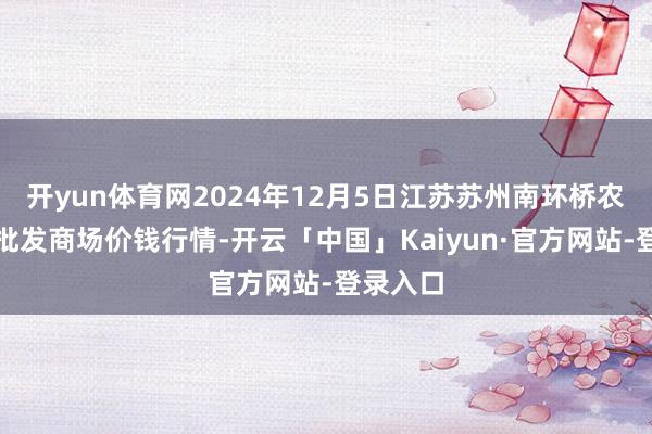 开yun体育网2024年12月5日江苏苏州南环桥农副家具批发商场价钱行情-开云「中国」Kaiyun·官方网站-登录入口