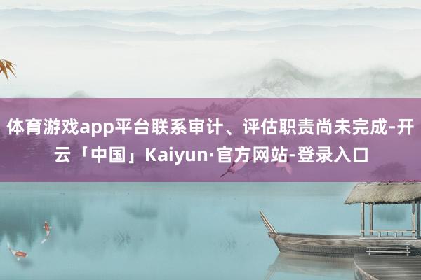 体育游戏app平台联系审计、评估职责尚未完成-开云「中国」Kaiyun·官方网站-登录入口