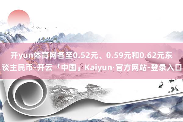 开yun体育网各至0.52元、0.59元和0.62元东谈主民币-开云「中国」Kaiyun·官方网站-登录入口