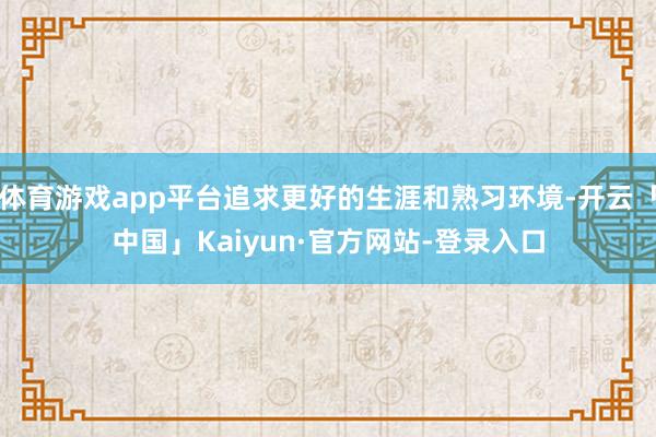 体育游戏app平台追求更好的生涯和熟习环境-开云「中国」Kaiyun·官方网站-登录入口