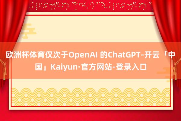 欧洲杯体育仅次于OpenAI 的ChatGPT-开云「中国」Kaiyun·官方网站-登录入口