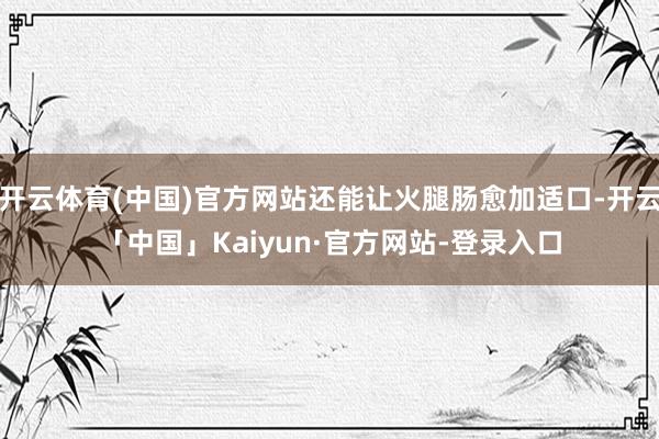 开云体育(中国)官方网站还能让火腿肠愈加适口-开云「中国」Kaiyun·官方网站-登录入口