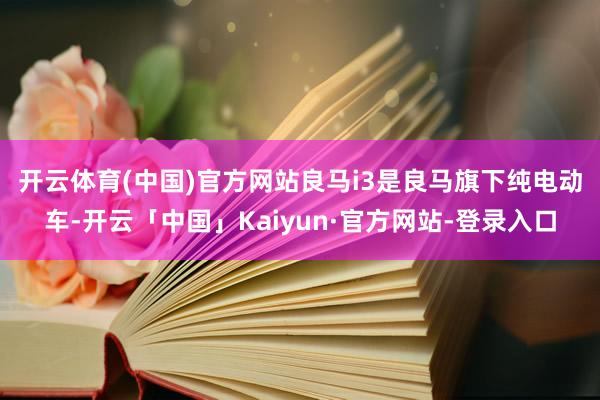 开云体育(中国)官方网站　　良马i3是良马旗下纯电动车-开云「中国」Kaiyun·官方网站-登录入口