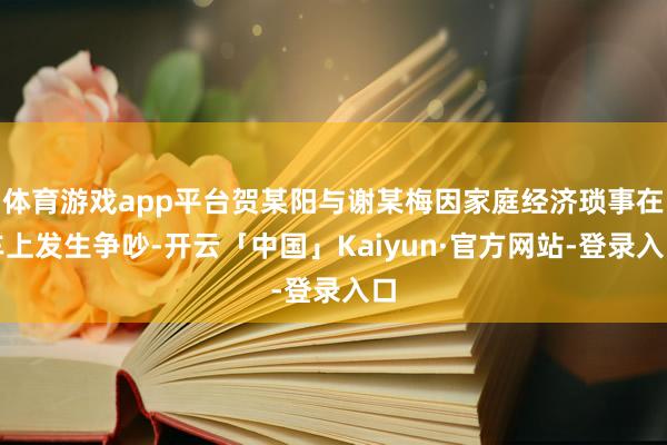 体育游戏app平台贺某阳与谢某梅因家庭经济琐事在车上发生争吵-开云「中国」Kaiyun·官方网站-登录入口