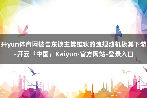 开yun体育网被告东谈主樊维秋的违规动机极其下游-开云「中国」Kaiyun·官方网站-登录入口