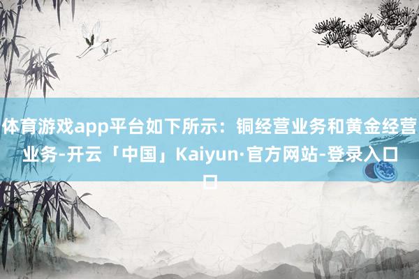 体育游戏app平台如下所示：铜经营业务和黄金经营业务-开云「中国」Kaiyun·官方网站-登录入口