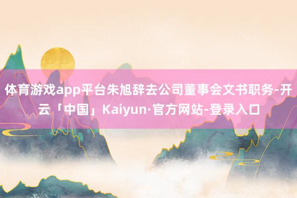体育游戏app平台朱旭辞去公司董事会文书职务-开云「中国」Kaiyun·官方网站-登录入口